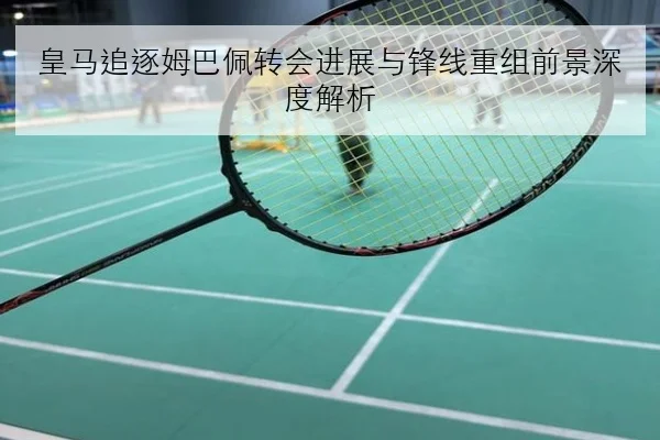 皇马追逐姆巴佩转会进展与锋线重组前景深度解析