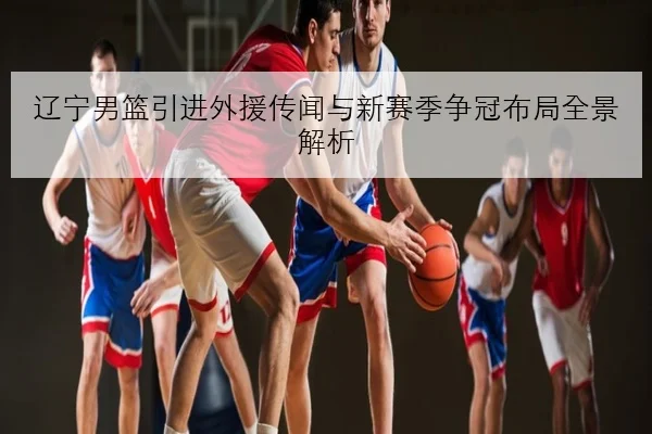 辽宁男篮引进外援传闻与新赛季争冠布局全景解析