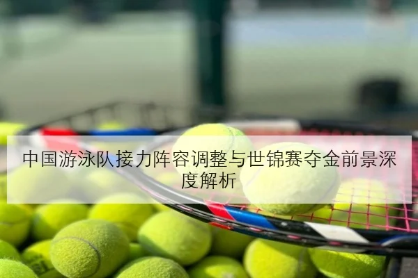 中国游泳队接力阵容调整与世锦赛夺金前景深度解析