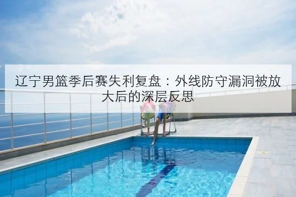 辽宁男篮季后赛失利复盘：外线防守漏洞被放大后的深层反思